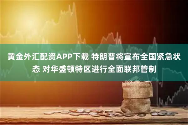 黄金外汇配资APP下载 特朗普将宣布全国紧急状态 对华盛顿特区进行全面联邦管制