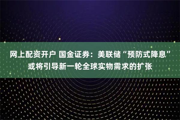 网上配资开户 国金证券：美联储“预防式降息”或将引导新一轮全球实物需求的扩张
