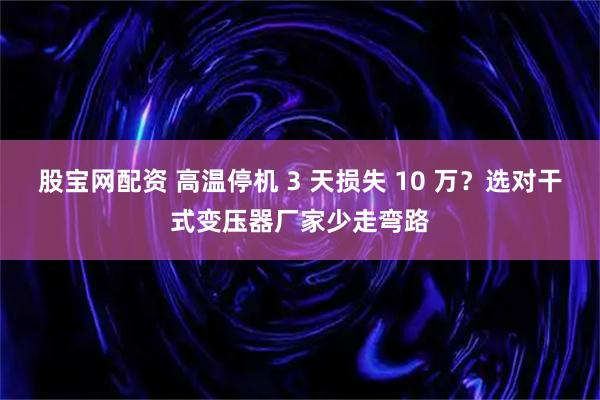 股宝网配资 高温停机 3 天损失 10 万？选对干式变压器厂家少走弯路