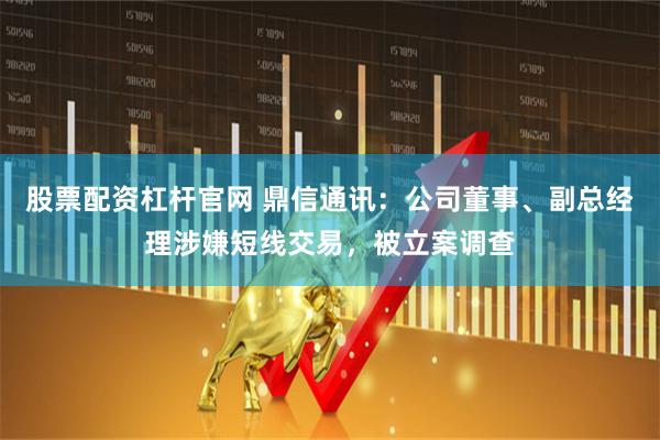 股票配资杠杆官网 鼎信通讯：公司董事、副总经理涉嫌短线交易，被立案调查