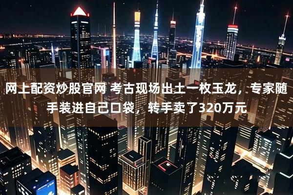 网上配资炒股官网 考古现场出土一枚玉龙，专家随手装进自己口袋，转手卖了320万元