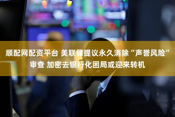 顺配网配资平台 美联储提议永久消除“声誉风险”审查 加密去银行化困局或迎来转机