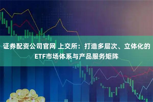 证券配资公司官网 上交所：打造多层次、立体化的ETF市场体系与产品服务矩阵