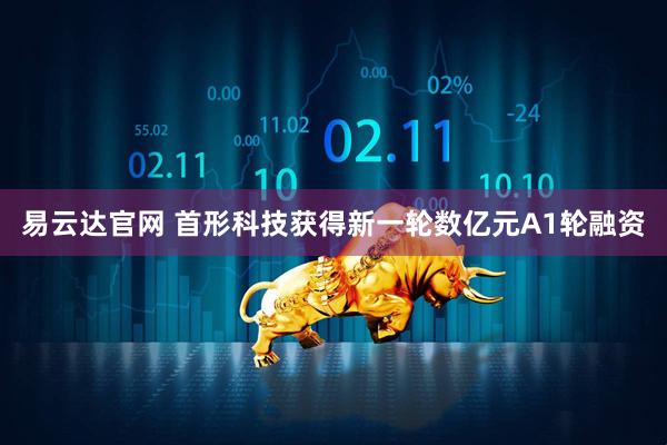 易云达官网 首形科技获得新一轮数亿元A1轮融资