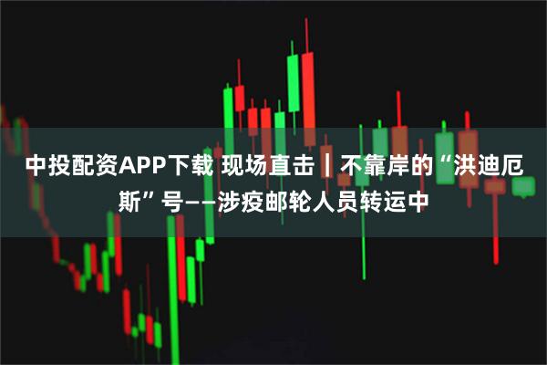 中投配资APP下载 现场直击｜不靠岸的“洪迪厄斯”号——涉疫邮轮人员转运中