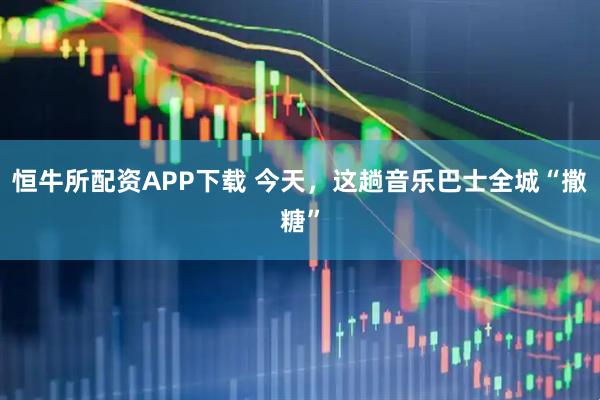 恒牛所配资APP下载 今天，这趟音乐巴士全城“撒糖”