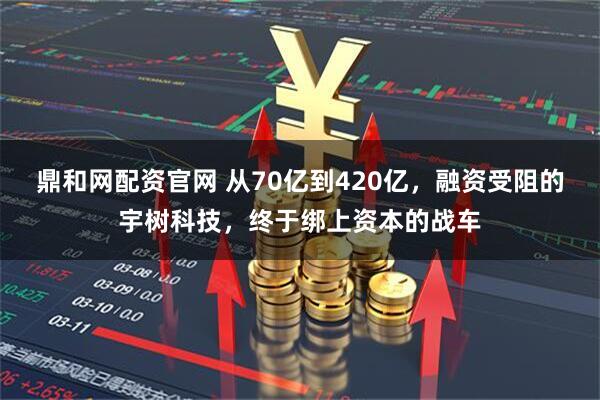 鼎和网配资官网 从70亿到420亿，融资受阻的宇树科技，终于绑上资本的战车