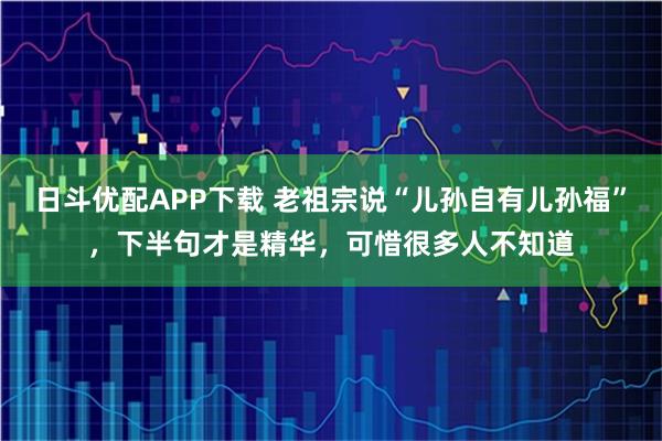 日斗优配APP下载 老祖宗说“儿孙自有儿孙福”，下半句才是精华，可惜很多人不知道
